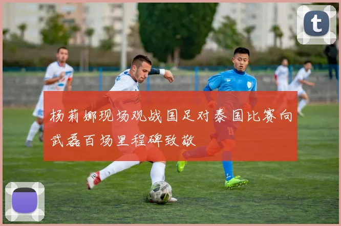 杨莉娜现场观战国足对泰国比赛向武磊百场里程碑致敬