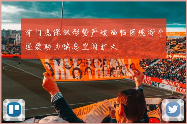 津门虎保级形势严峻面临困境海牛逆袭助力喘息空间扩大