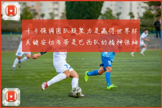 卡卡强调团队凝聚力是赢得世界杯关键安切洛蒂是巴西队的精神领袖