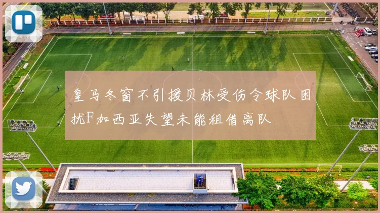 皇马冬窗不引援贝林受伤令球队困扰F加西亚失望未能租借离队