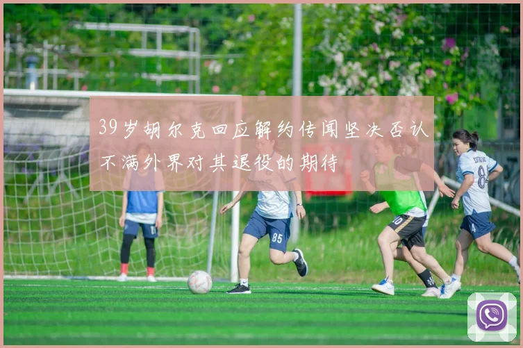 39岁胡尔克回应解约传闻坚决否认不满外界对其退役的期待