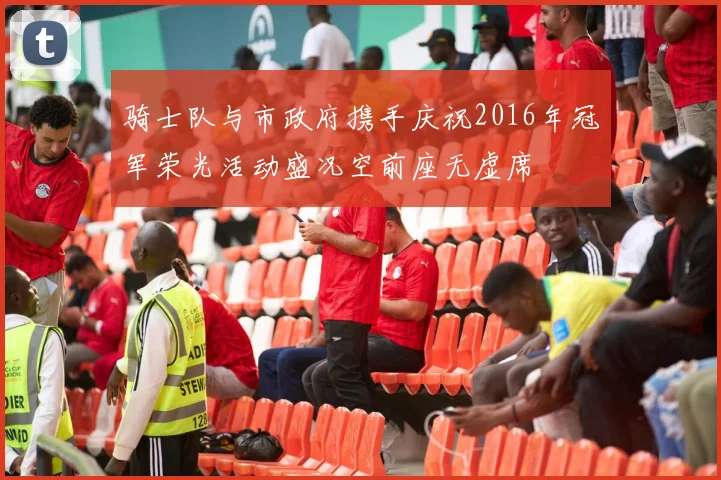 骑士队与市政府携手庆祝2016年冠军荣光活动盛况空前座无虚席