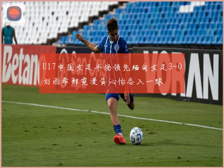 U17中国女足半场领先缅甸女足3-0刘雨希郑霓漫黄沁怡各入一球