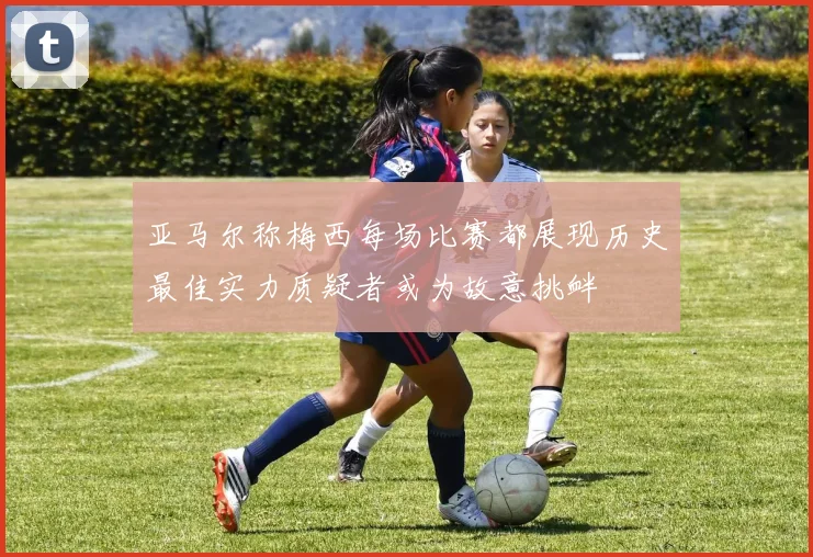 亚马尔称梅西每场比赛都展现历史最佳实力质疑者或为故意挑衅