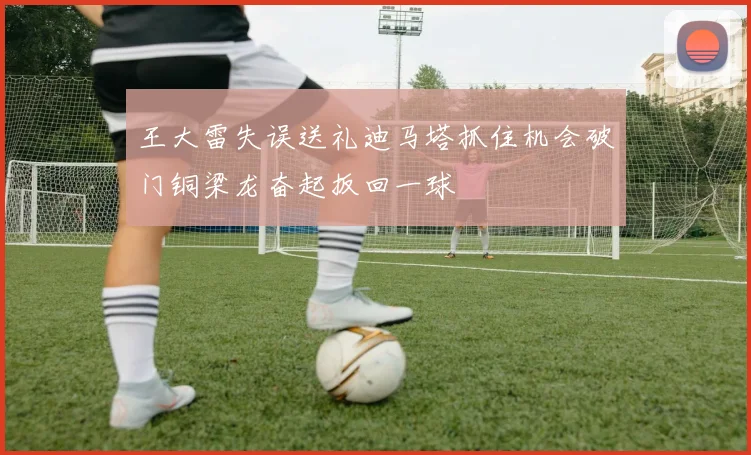 王大雷失误送礼迪马塔抓住机会破门铜梁龙奋起扳回一球