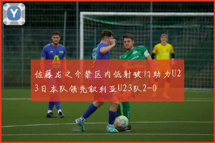 佐藤龙之介禁区内低射破门助力U23日本队领先叙利亚U23队2-0