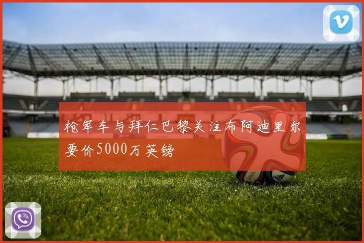 枪军车与拜仁巴黎关注布阿迪里尔要价5000万英镑