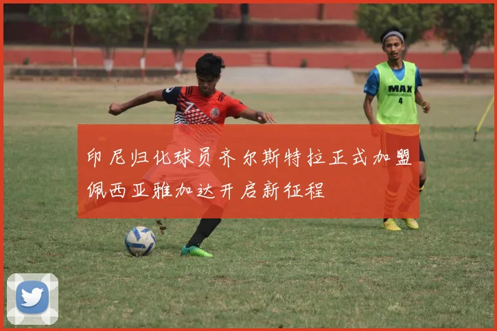 印尼归化球员齐尔斯特拉正式加盟佩西亚雅加达开启新征程