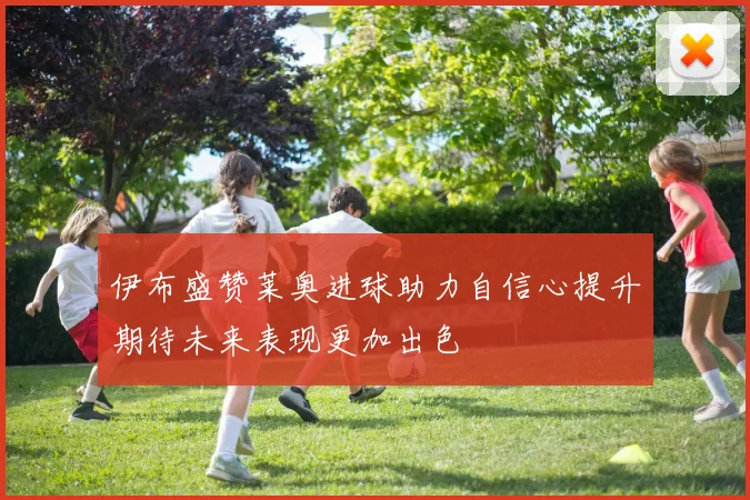 伊布盛赞莱奥进球助力自信心提升期待未来表现更加出色