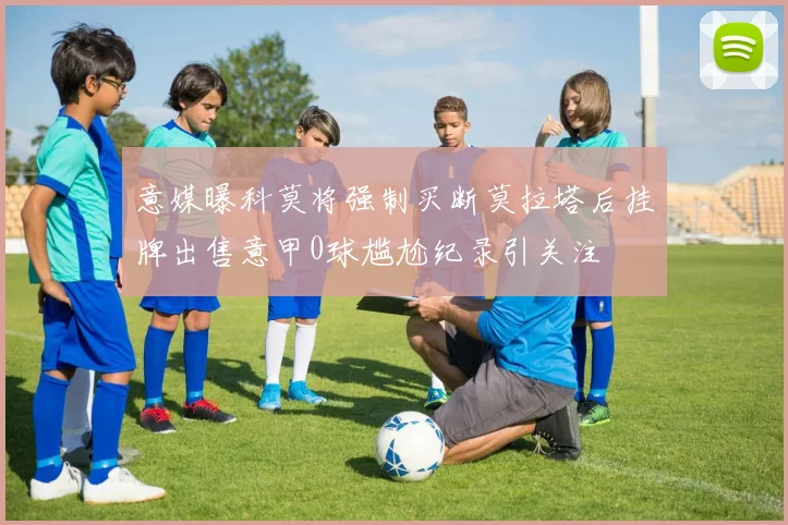 意媒曝科莫将强制买断莫拉塔后挂牌出售意甲0球尴尬纪录引关注