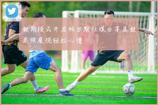假期模式开启帕尔默社媒分享度假美照展现轻松心情