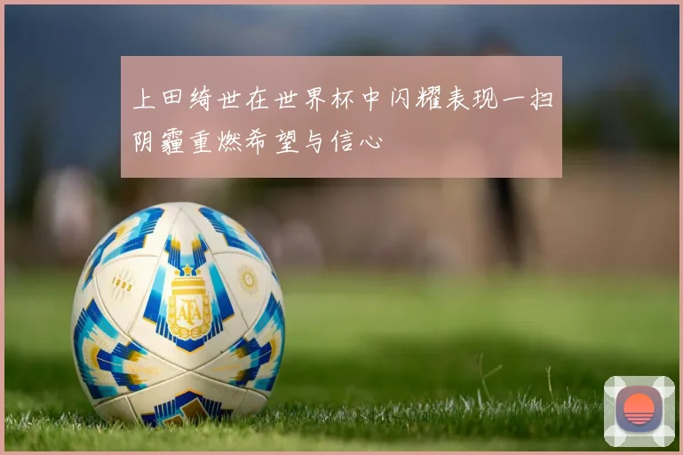 上田绮世在世界杯中闪耀表现一扫阴霾重燃希望与信心