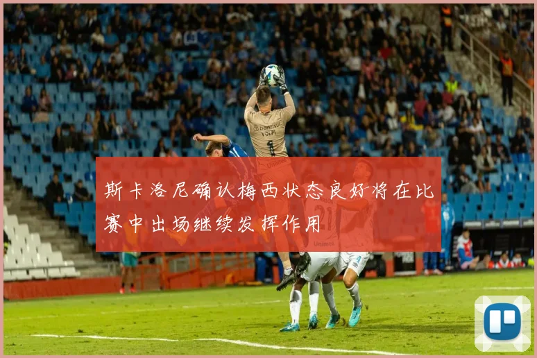 斯卡洛尼确认梅西状态良好将在比赛中出场继续发挥作用