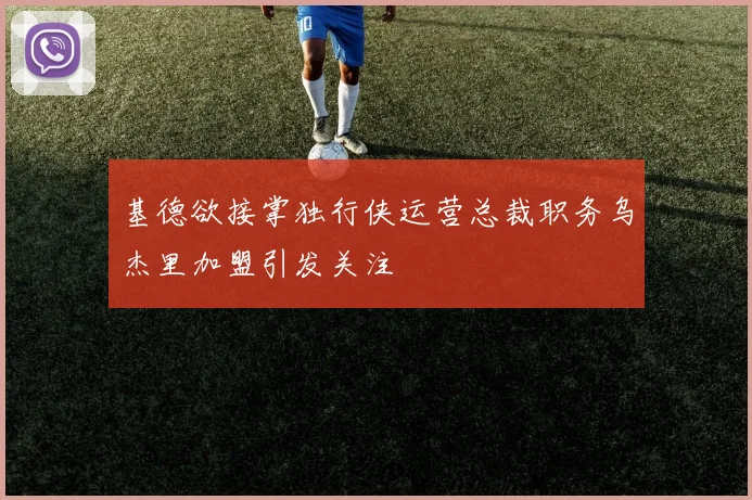 基德欲接掌独行侠运营总裁职务乌杰里加盟引发关注