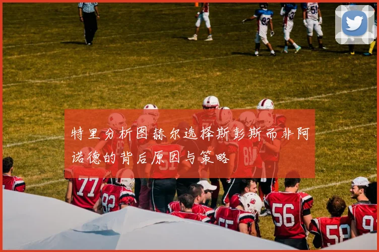 特里分析图赫尔选择斯彭斯而非阿诺德的背后原因与策略