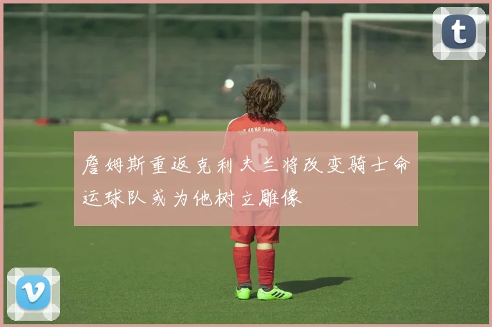 詹姆斯重返克利夫兰将改变骑士命运球队或为他树立雕像