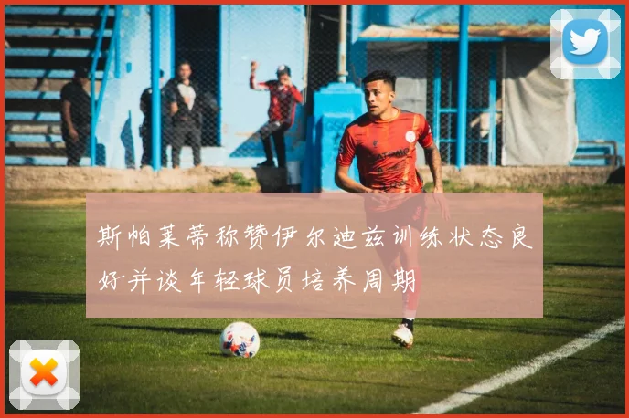 斯帕莱蒂称赞伊尔迪兹训练状态良好并谈年轻球员培养周期