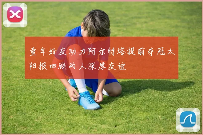 童年好友助力阿尔特塔提前夺冠太阳报回顾两人深厚友谊