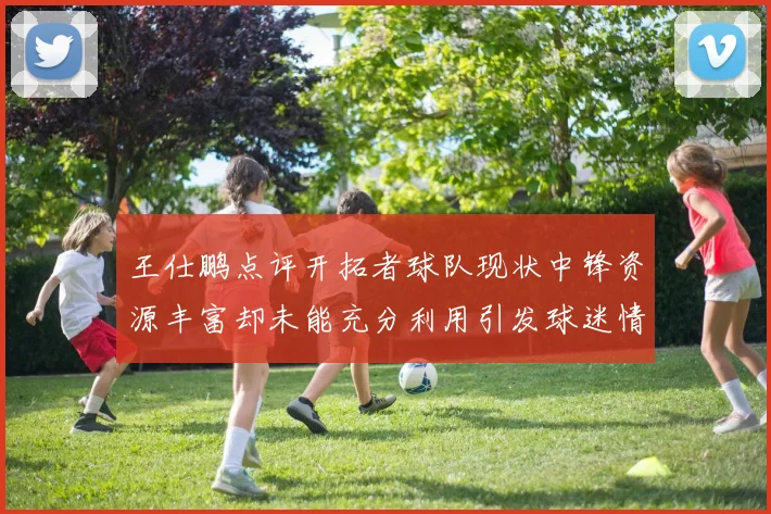 王仕鹏点评开拓者球队现状中锋资源丰富却未能充分利用引发球迷情感交织