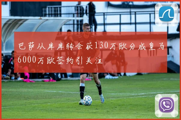 巴萨从库库转会获130万欧分成皇马6000万欧签约引关注