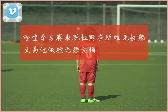 哈登季后赛表现拉跨在所难免快船交易他依然无怨无悔