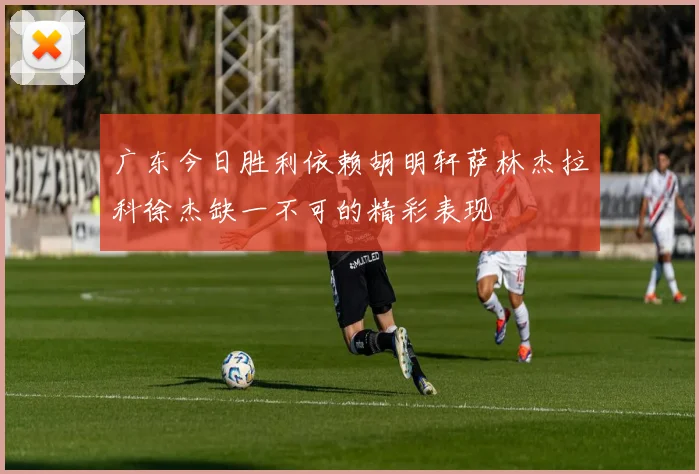 广东今日胜利依赖胡明轩萨林杰拉科徐杰缺一不可的精彩表现