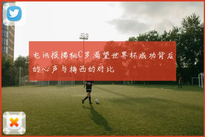 电讯报揭秘C罗渴望世界杯成功背后的心声与梅西的对比