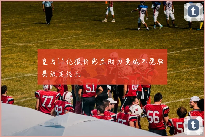 皇马15亿报价彰显财力曼城不愿轻易放走格瓦