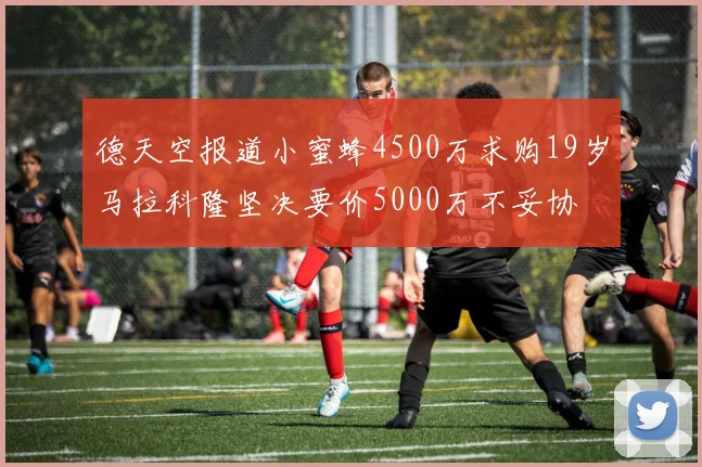 德天空报道小蜜蜂4500万求购19岁马拉科隆坚决要价5000万不妥协