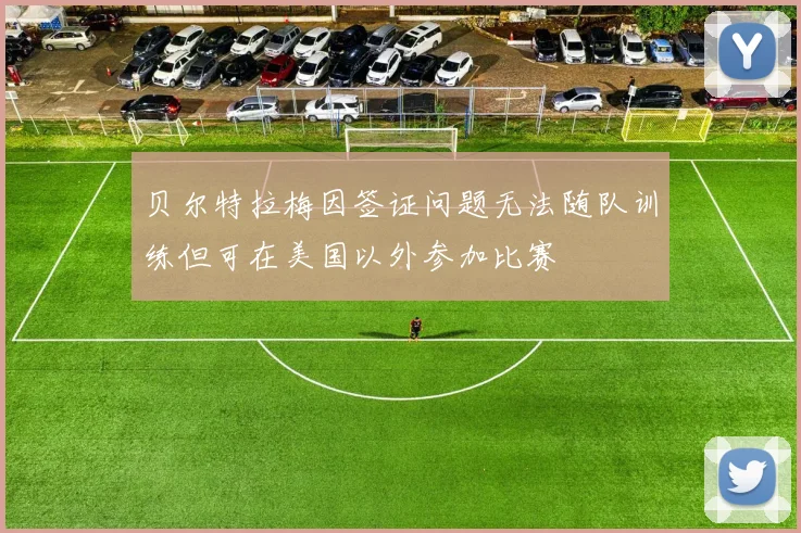 贝尔特拉梅因签证问题无法随队训练但可在美国以外参加比赛