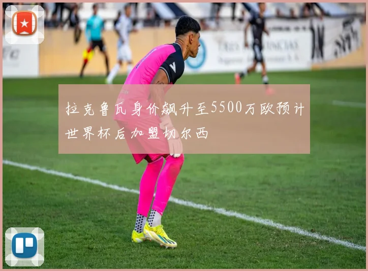 拉克鲁瓦身价飙升至5500万欧预计世界杯后加盟切尔西