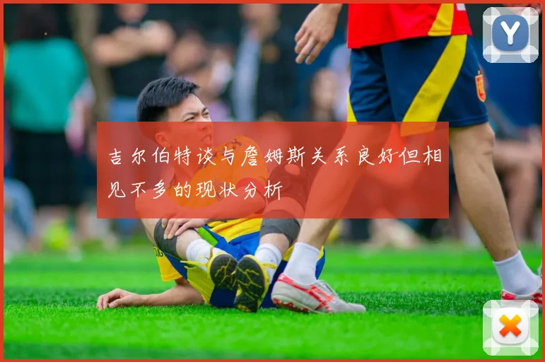 吉尔伯特谈与詹姆斯关系良好但相见不多的现状分析